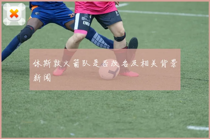 休斯敦火箭队是否改名及相关背景新闻