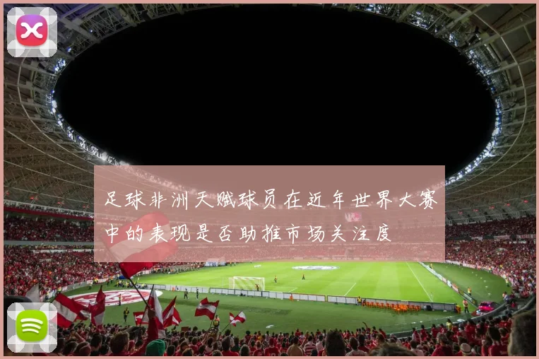 足球非洲天赋球员在近年世界大赛中的表现是否助推市场关注度