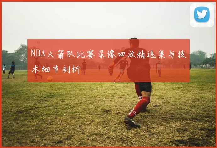 NBA火箭队比赛录像回放精选集与技术细节剖析