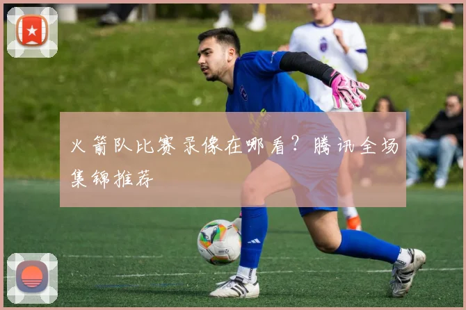 火箭队比赛录像在哪看？腾讯全场集锦推荐